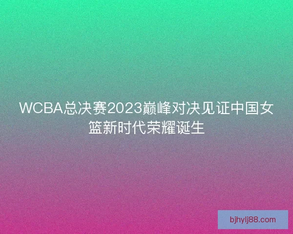 WCBA总决赛2023巅峰对决见证中国女篮新时代荣耀诞生