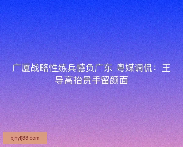 广厦战略性练兵憾负广东 粤媒调侃：王导高抬贵手留颜面